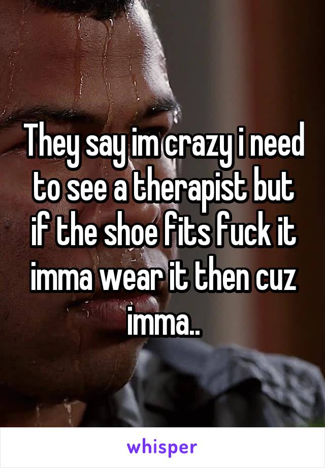 They say im crazy i need to see a therapist but if the shoe fits fuck it imma wear it then cuz imma..