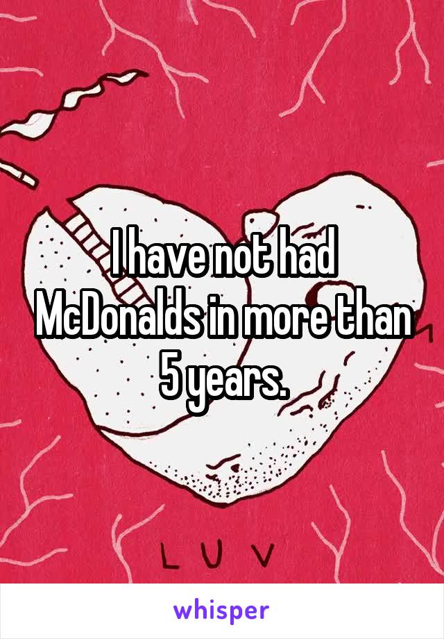 I have not had McDonalds in more than 5 years.