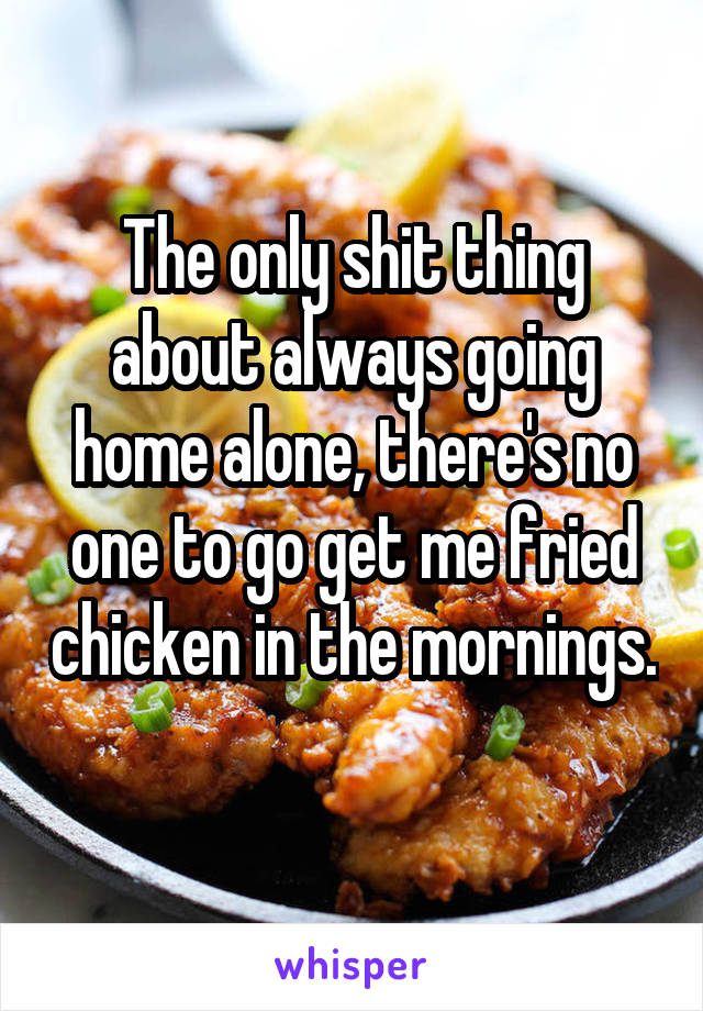 The only shit thing about always going home alone, there's no one to go get me fried chicken in the mornings. 