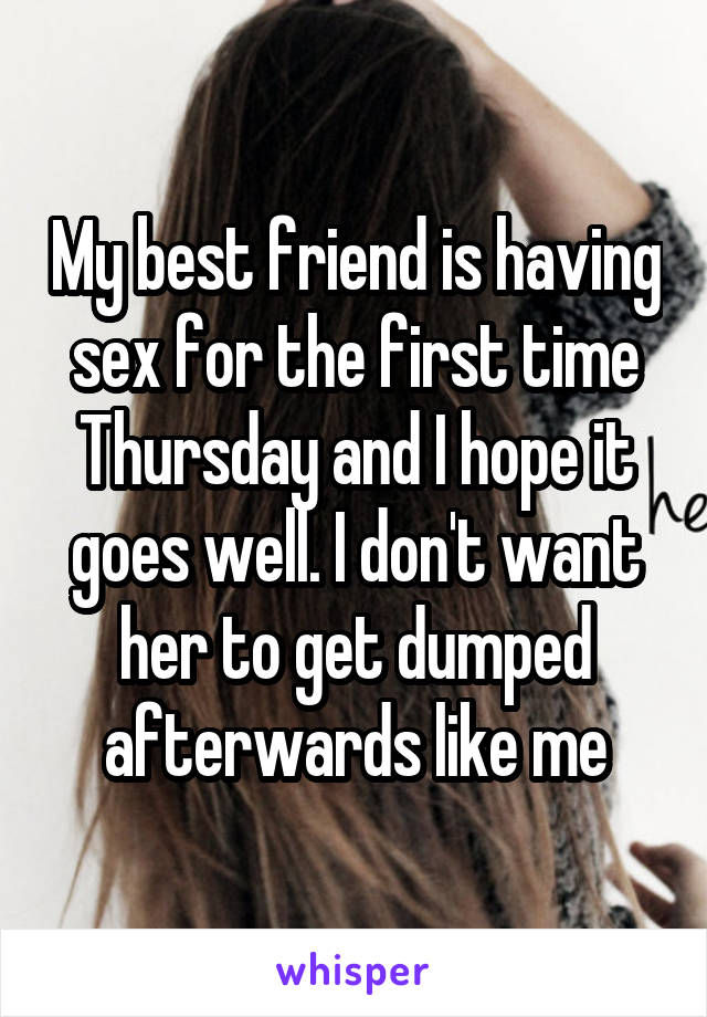 My best friend is having sex for the first time Thursday and I hope it goes well. I don't want her to get dumped afterwards like me
