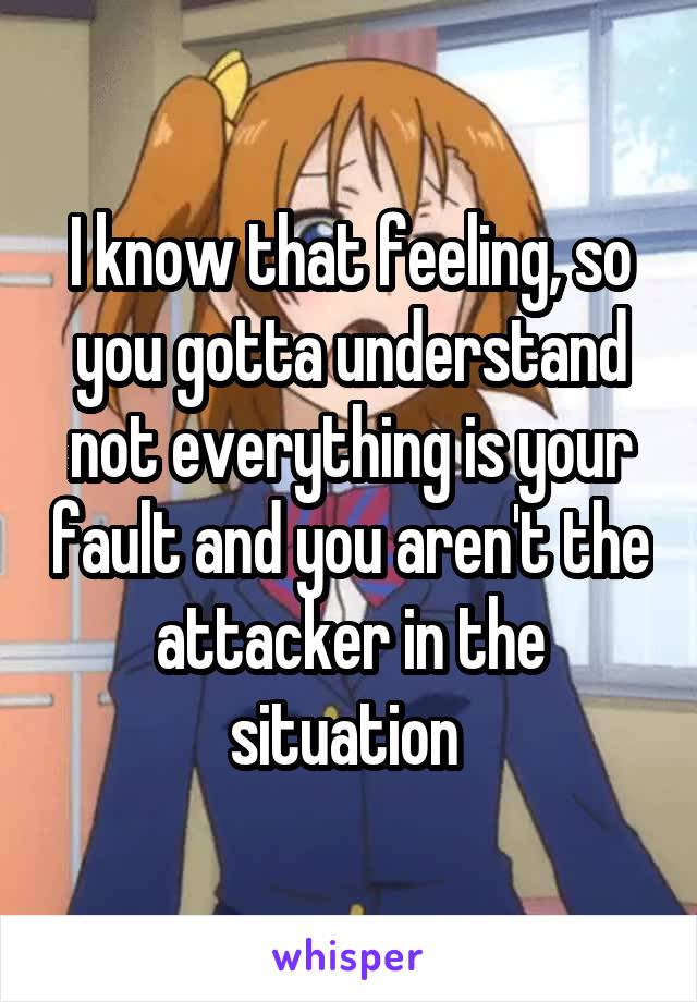 I know that feeling, so you gotta understand not everything is your fault and you aren't the attacker in the situation 