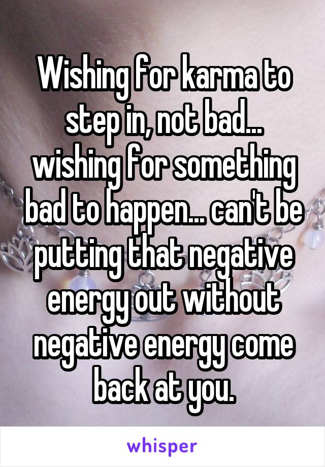 Wishing for karma to step in, not bad... wishing for something bad to happen... can't be putting that negative energy out without negative energy come back at you.