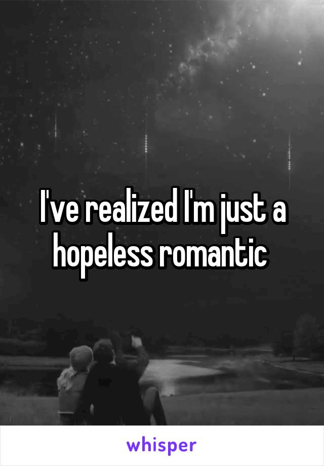 I've realized I'm just a hopeless romantic 
