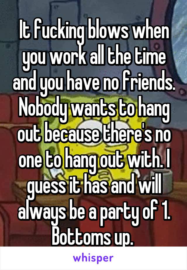 It fucking blows when you work all the time and you have no friends. Nobody wants to hang out because there's no one to hang out with. I guess it has and will always be a party of 1. Bottoms up. 