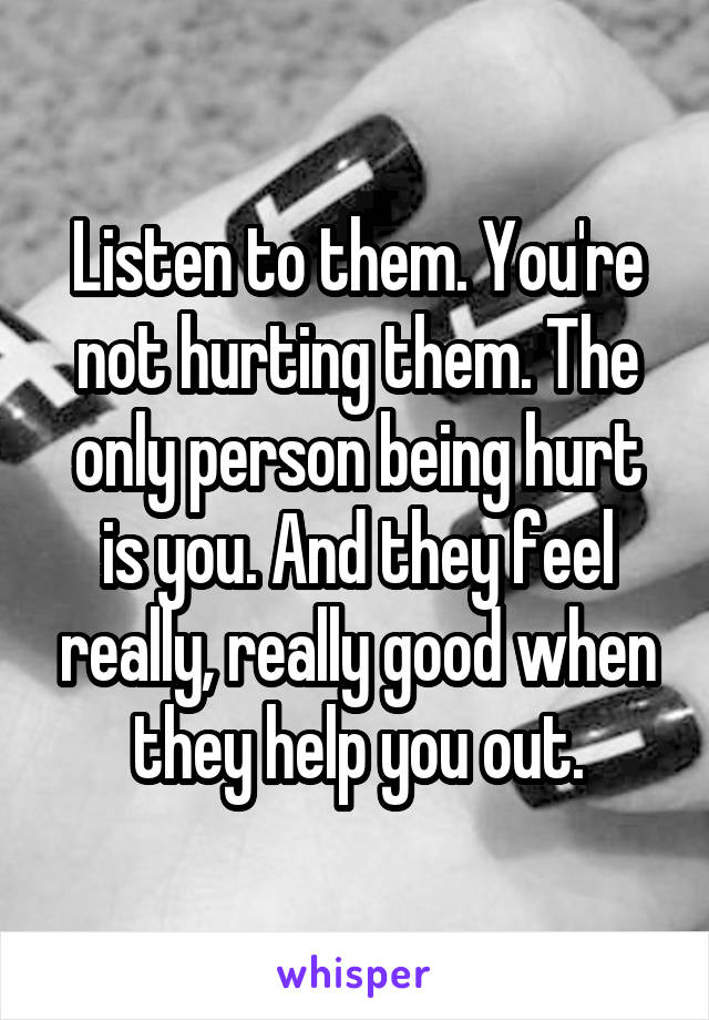Listen to them. You're not hurting them. The only person being hurt is you. And they feel really, really good when they help you out.