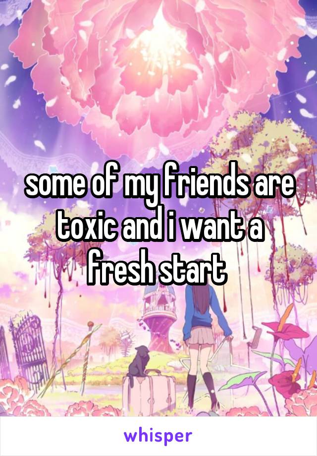 some of my friends are toxic and i want a fresh start 