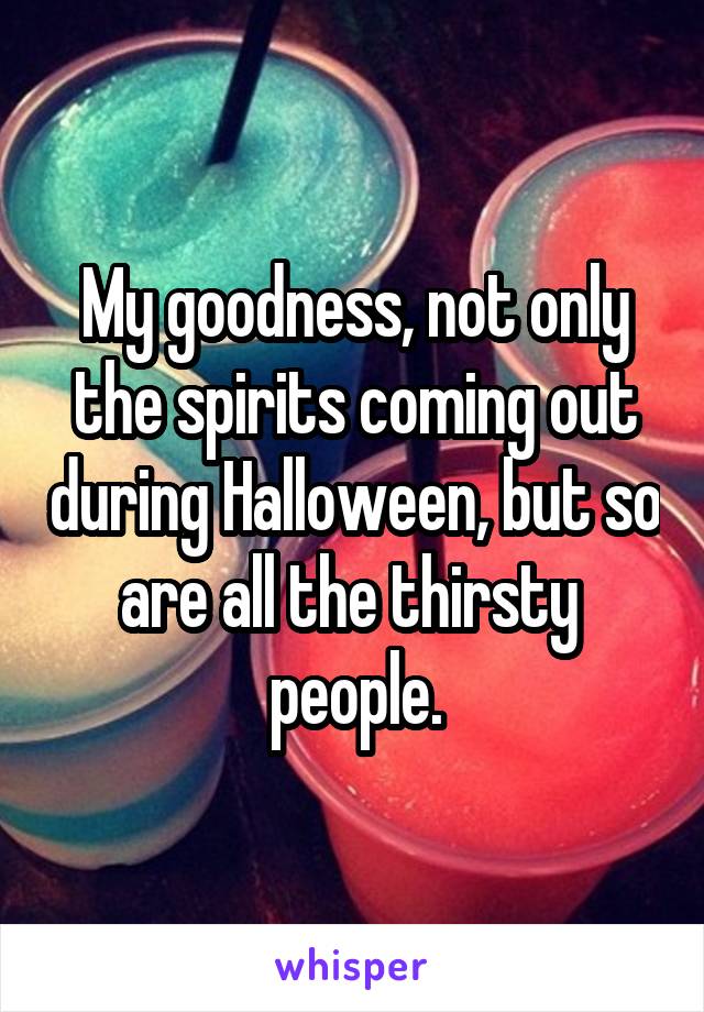 My goodness, not only the spirits coming out during Halloween, but so are all the thirsty  people.