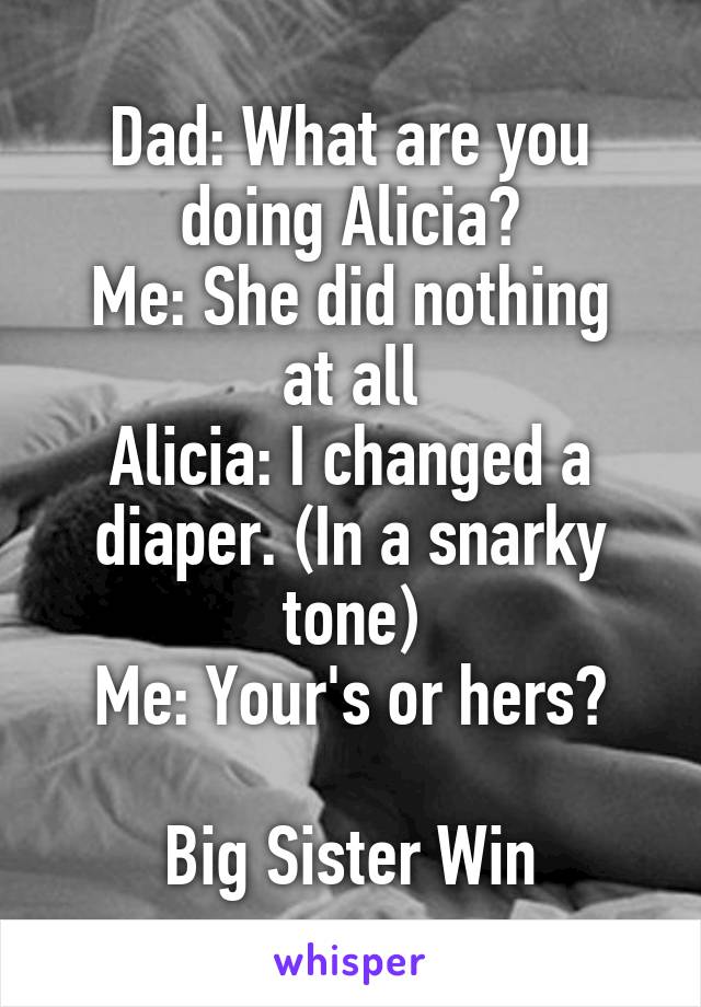 Dad: What are you doing Alicia?
Me: She did nothing at all
Alicia: I changed a diaper. (In a snarky tone)
Me: Your's or hers?

Big Sister Win