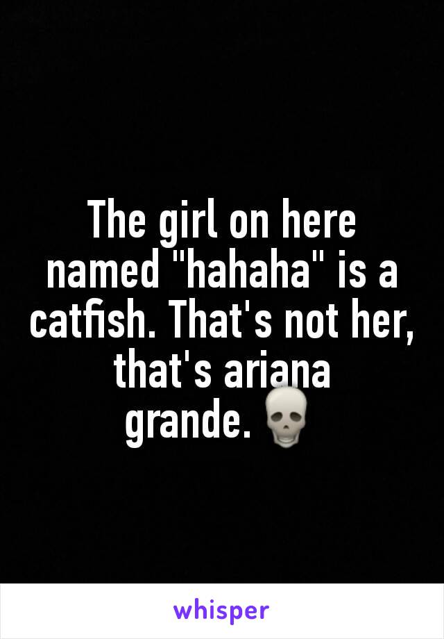 The girl on here named "hahaha" is a catfish. That's not her, that's ariana grande.💀
