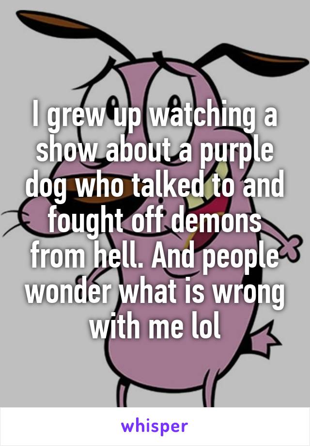 I grew up watching a show about a purple dog who talked to and fought off demons from hell. And people wonder what is wrong with me lol