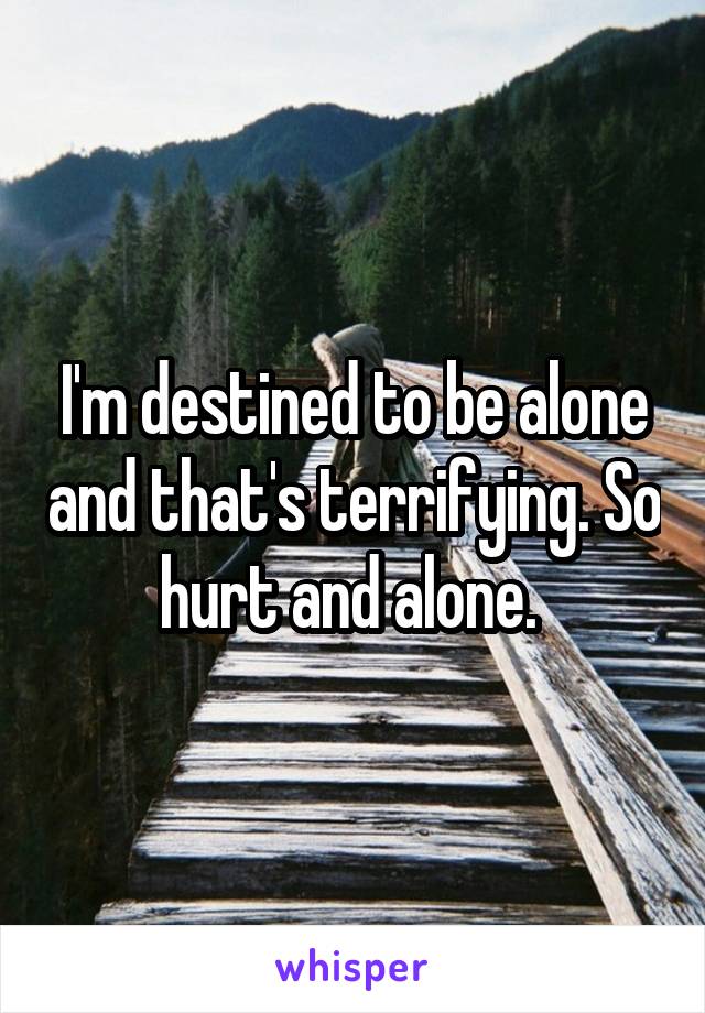 I'm destined to be alone and that's terrifying. So hurt and alone. 