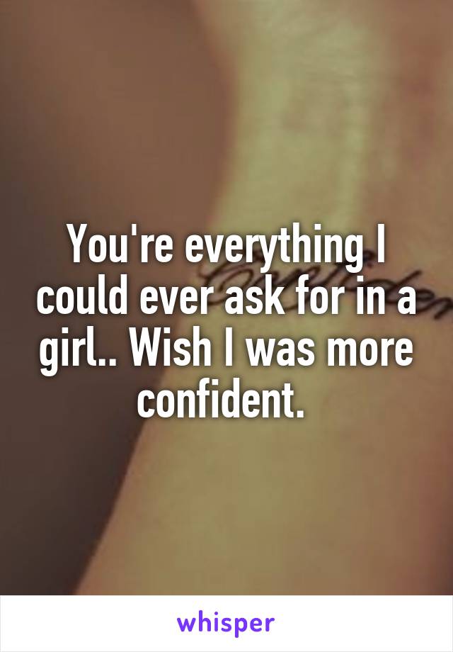 You're everything I could ever ask for in a girl.. Wish I was more confident. 