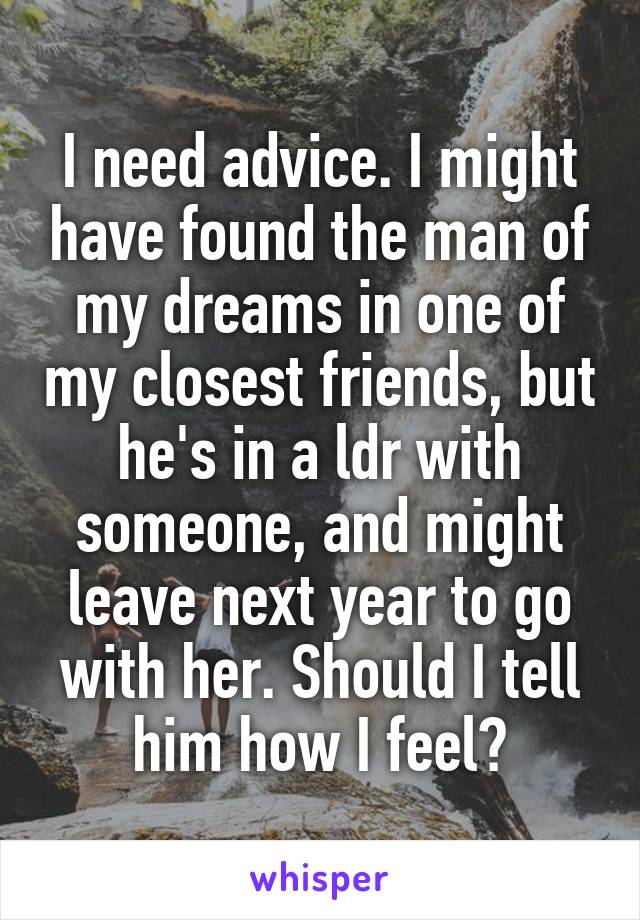 I need advice. I might have found the man of my dreams in one of my closest friends, but he's in a ldr with someone, and might leave next year to go with her. Should I tell him how I feel?