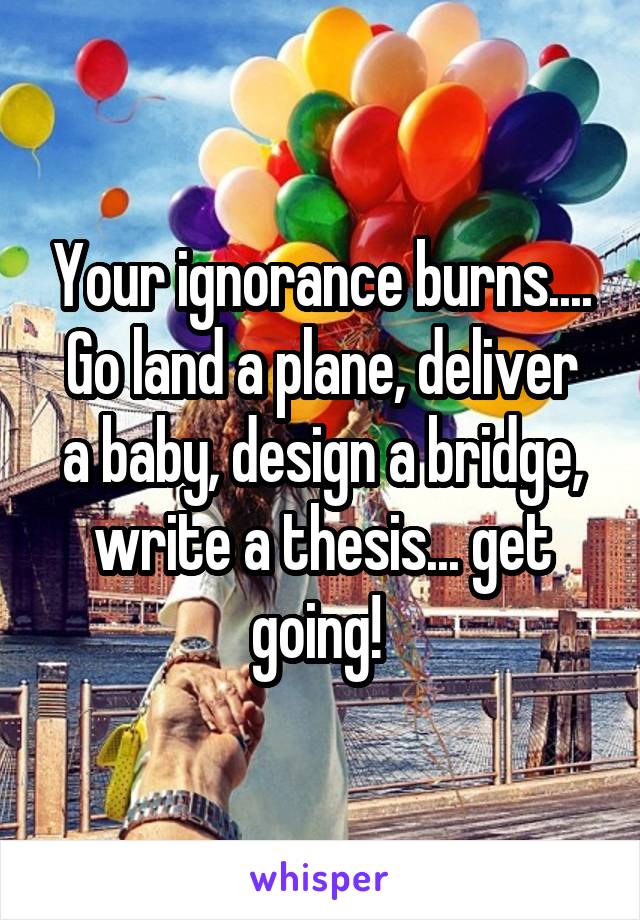 Your ignorance burns....
Go land a plane, deliver a baby, design a bridge, write a thesis... get going! 