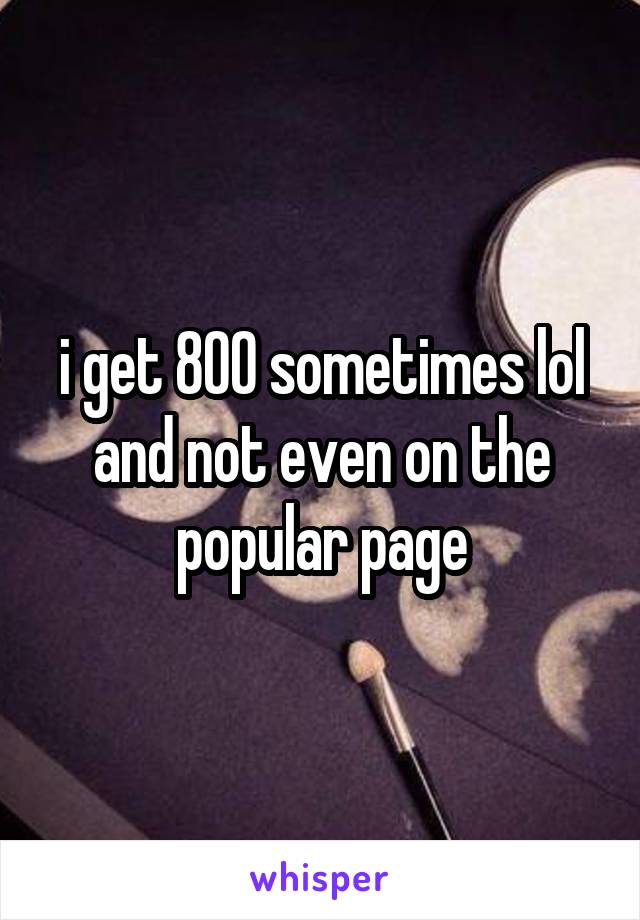 i get 800 sometimes lol and not even on the popular page