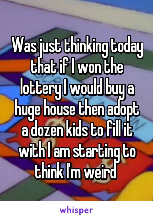 Was just thinking today that if I won the lottery I would buy a huge house then adopt a dozen kids to fill it with I am starting to think I'm weird 