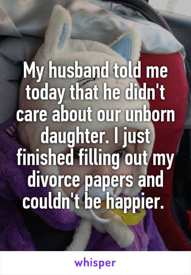 My husband told me today that he didn't care about our unborn daughter. I just finished filling out my divorce papers and couldn't be happier. 