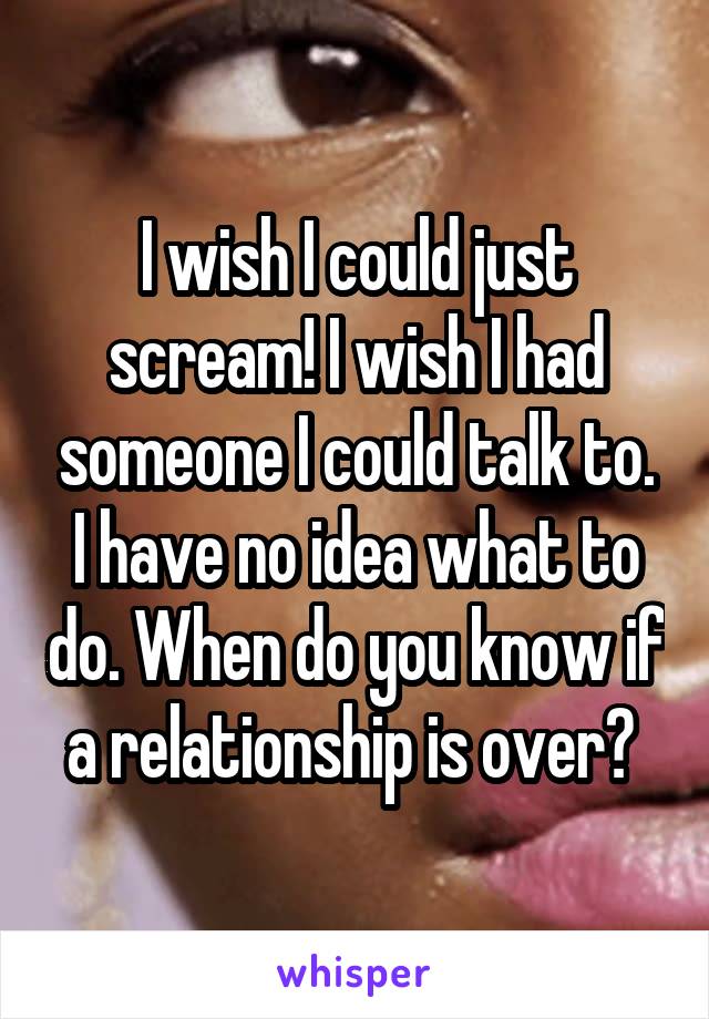 I wish I could just scream! I wish I had someone I could talk to. I have no idea what to do. When do you know if a relationship is over? 