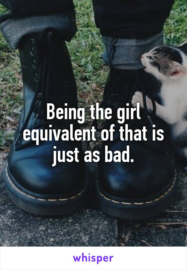 Being the girl equivalent of that is just as bad.
