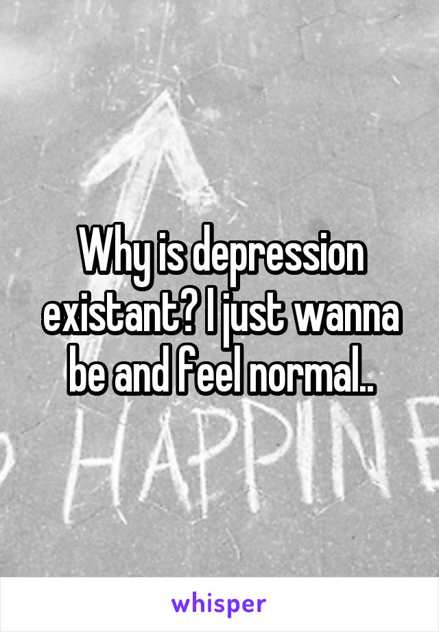 Why is depression existant? I just wanna be and feel normal..
