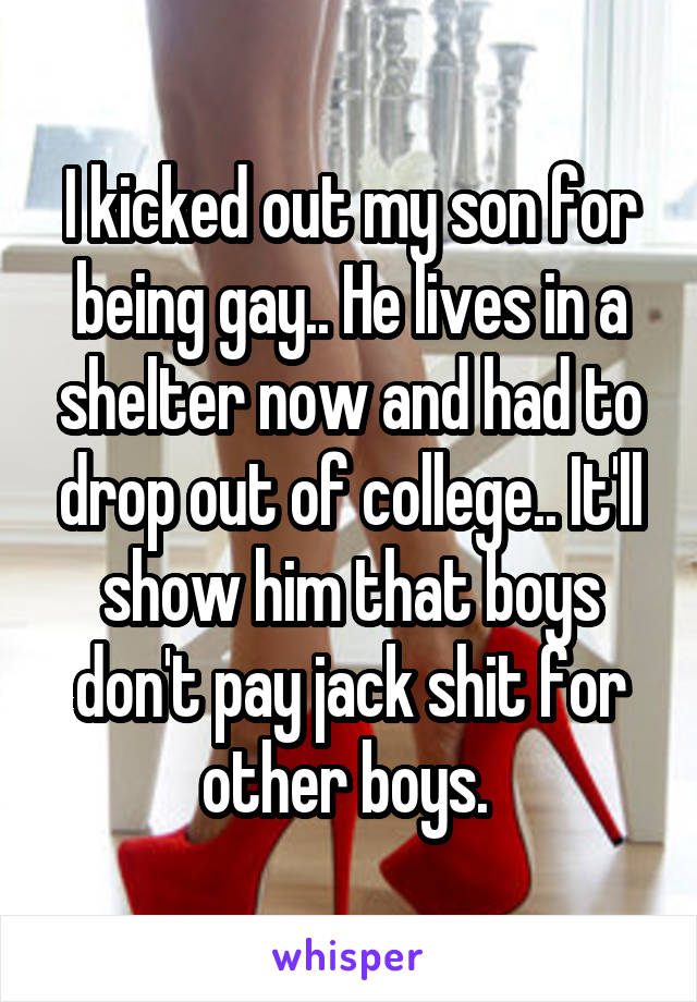 I kicked out my son for being gay.. He lives in a shelter now and had to drop out of college.. It'll show him that boys don't pay jack shit for other boys. 