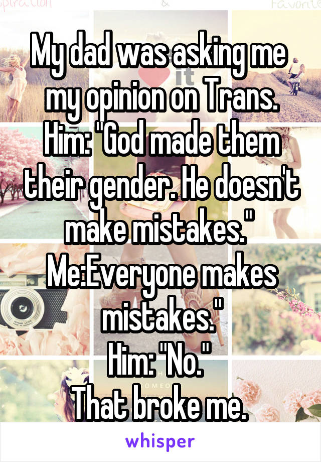 My dad was asking me  my opinion on Trans.
Him: "God made them their gender. He doesn't make mistakes." 
Me:Everyone makes mistakes."
Him: "No." 
That broke me. 
