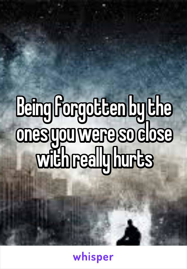 Being forgotten by the ones you were so close with really hurts