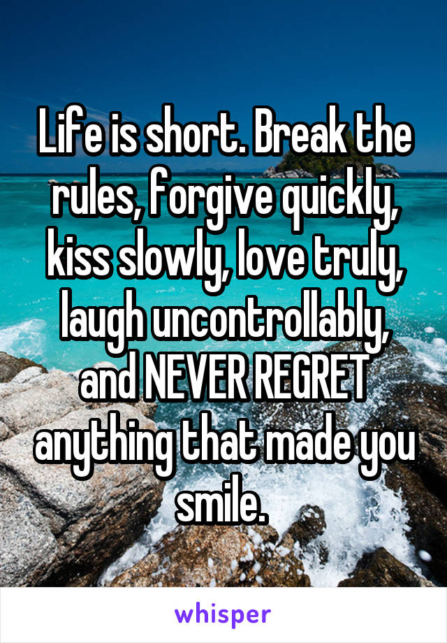 Life is short. Break the rules, forgive quickly, kiss slowly, love truly, laugh uncontrollably, and NEVER REGRET anything that made you smile. 