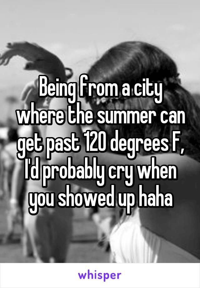 Being from a city where the summer can get past 120 degrees F, I'd probably cry when you showed up haha