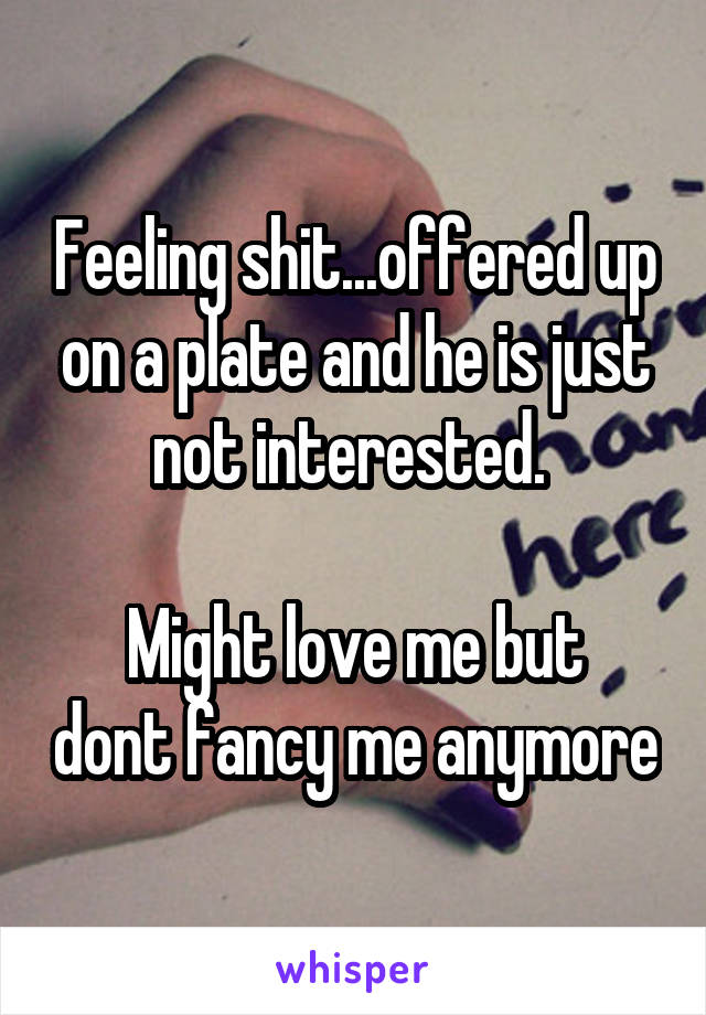 Feeling shit...offered up on a plate and he is just not interested. 

Might love me but dont fancy me anymore