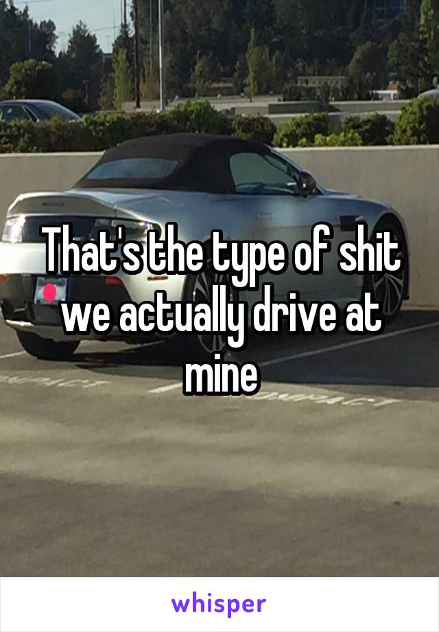 That's the type of shit we actually drive at mine