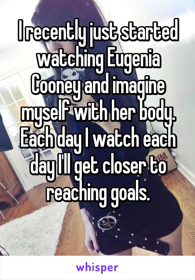 I recently just started watching Eugenia Cooney and imagine myself with her body. Each day I watch each day I'll get closer to reaching goals.

