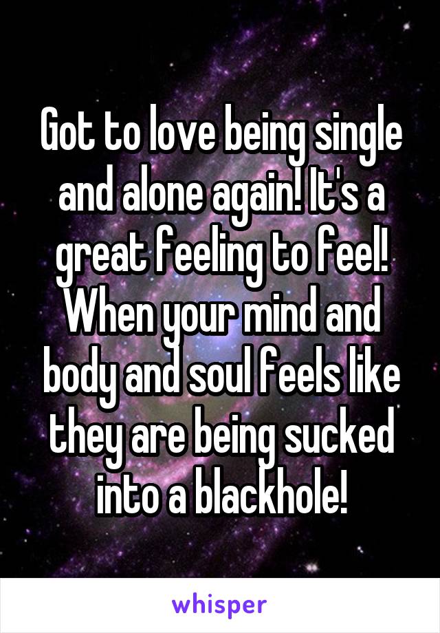 Got to love being single and alone again! It's a great feeling to feel! When your mind and body and soul feels like they are being sucked into a blackhole!