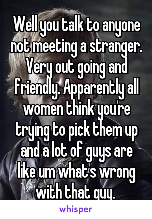 Well you talk to anyone not meeting a stranger. Very out going and friendly. Apparently all women think you're trying to pick them up and a lot of guys are like um what's wrong with that guy. 