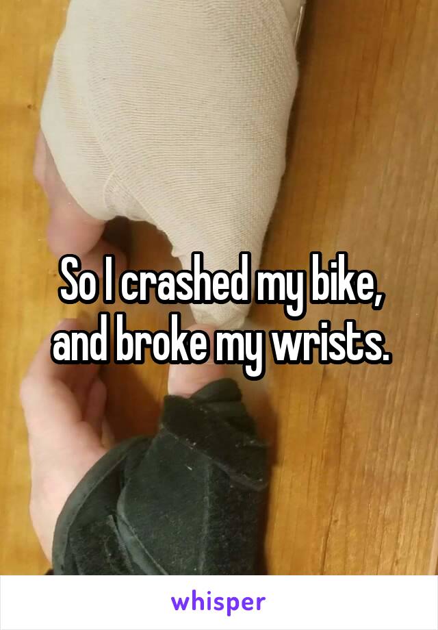 So I crashed my bike, and broke my wrists.
