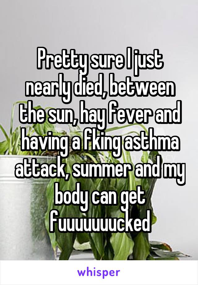 Pretty sure I just nearly died, between the sun, hay fever and having a fking asthma attack, summer and my body can get fuuuuuuucked