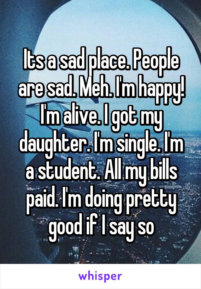 Its a sad place. People are sad. Meh. I'm happy! I'm alive. I got my daughter. I'm single. I'm a student. All my bills paid. I'm doing pretty good if I say so
