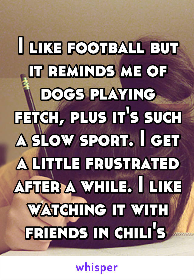 I like football but it reminds me of dogs playing fetch, plus it's such a slow sport. I get a little frustrated after a while. I like watching it with friends in chili's 