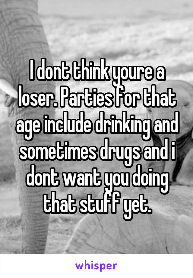 I dont think youre a loser. Parties for that age include drinking and sometimes drugs and i dont want you doing that stuff yet.