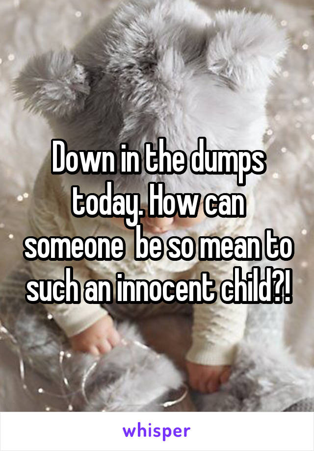 Down in the dumps today. How can someone  be so mean to such an innocent child?!