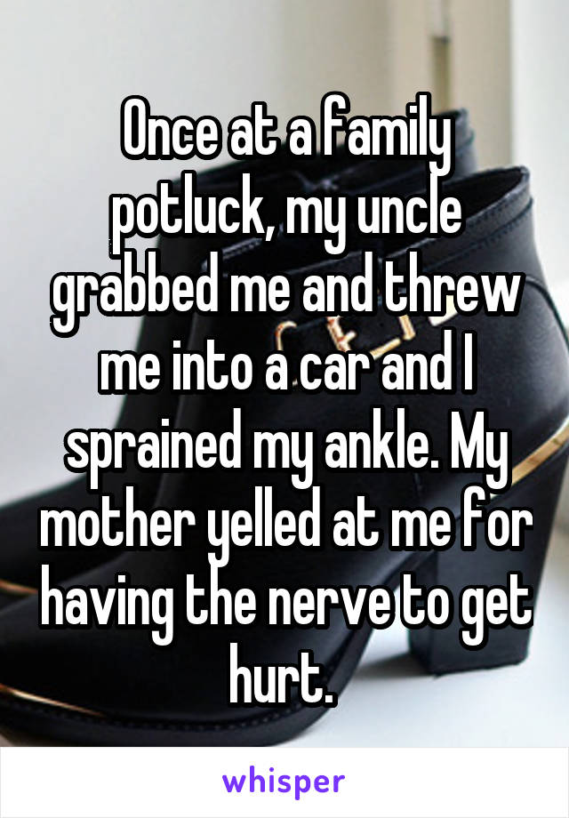Once at a family potluck, my uncle grabbed me and threw me into a car and I sprained my ankle. My mother yelled at me for having the nerve to get hurt. 