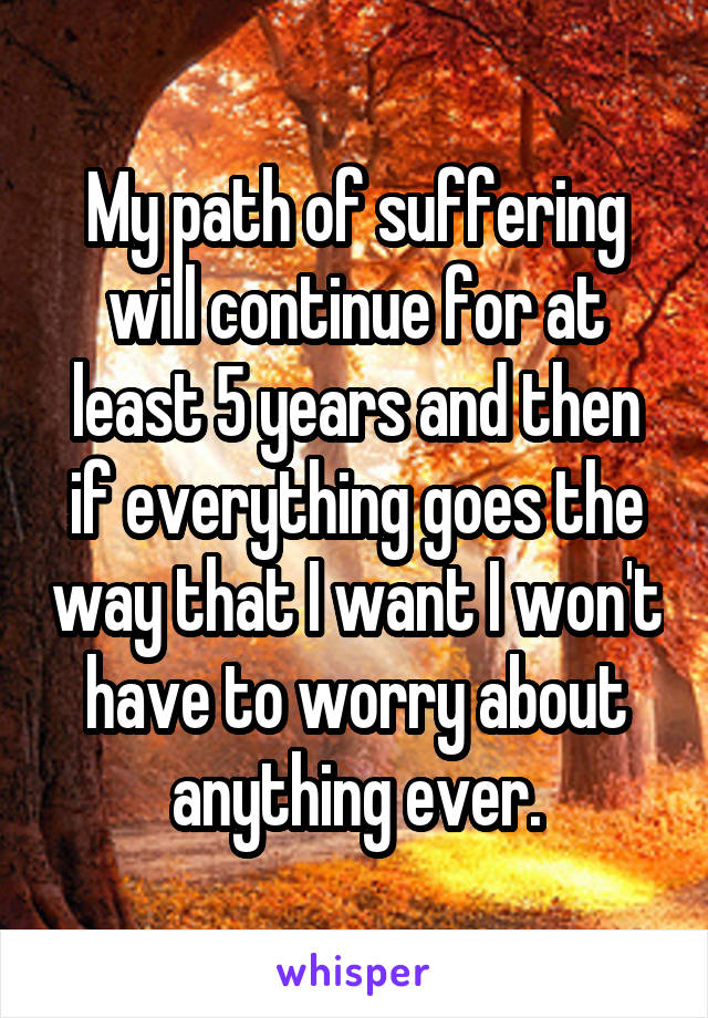 My path of suffering will continue for at least 5 years and then if everything goes the way that I want I won't have to worry about anything ever.
