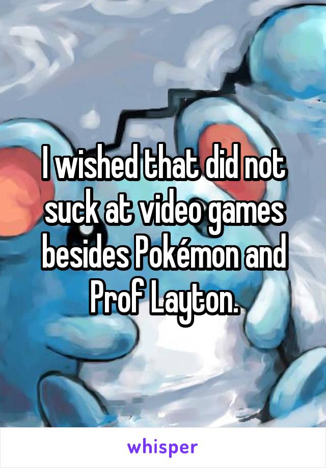 I wished that did not suck at video games besides Pokémon and Prof Layton.