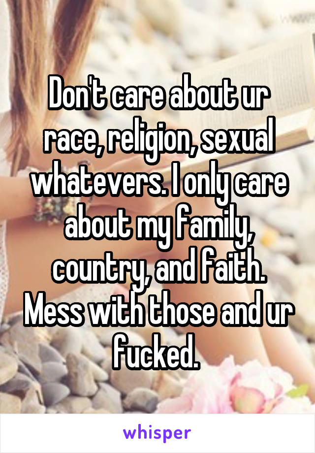 Don't care about ur race, religion, sexual whatevers. I only care about my family, country, and faith. Mess with those and ur fucked. 