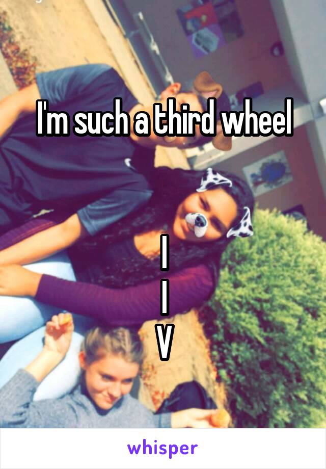 I'm such a third wheel


  I  
I
V