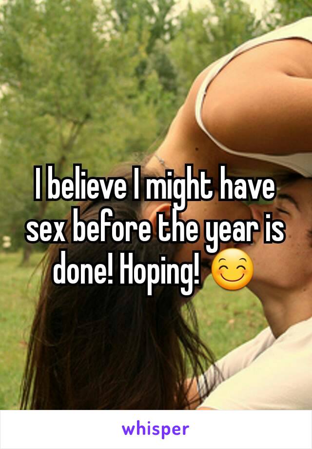 I believe I might have sex before the year is done! Hoping! ðŸ˜Š