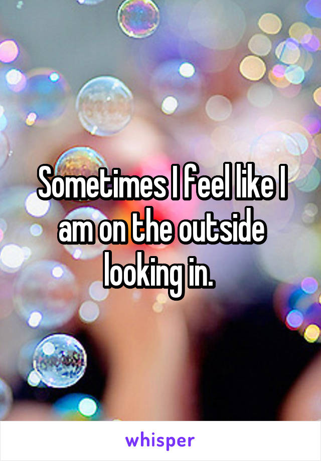 Sometimes I feel like I am on the outside looking in. 