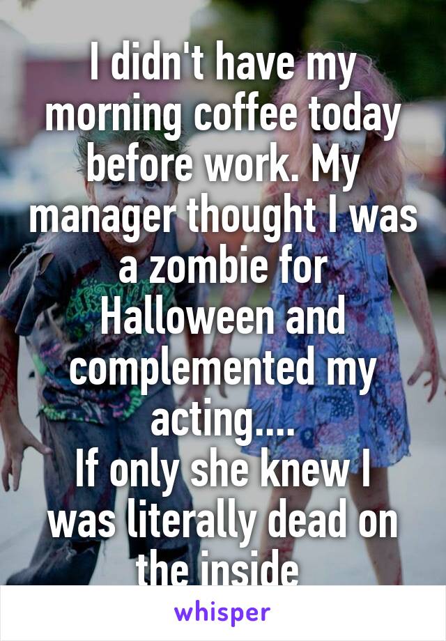 I didn't have my morning coffee today before work. My manager thought I was a zombie for Halloween and complemented my acting....
If only she knew I was literally dead on the inside 