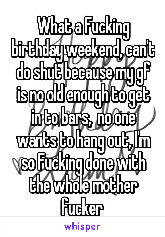 What a Fucking birthday weekend, can't do shut because my gf is no old enough to get in to bars,  no one wants to hang out, I'm so Fucking done with the whole mother fucker 