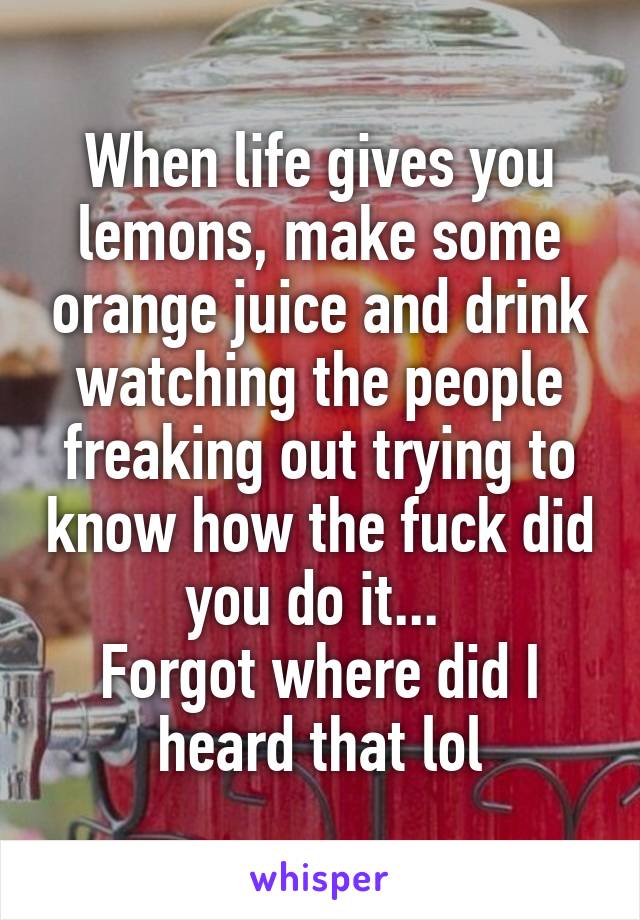 When life gives you lemons, make some orange juice and drink watching the people freaking out trying to know how the fuck did you do it... 
Forgot where did I heard that lol